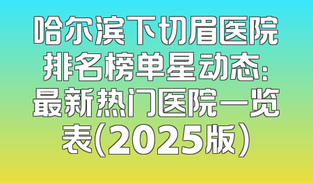 哈尔滨下切眉医院排名榜单星动态：最新热门医院一览表（2025版）