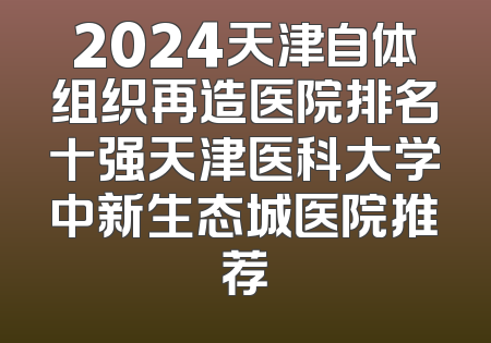 2024天津自体组织再造医院排名十强天津医科大学中新生态城医院推荐