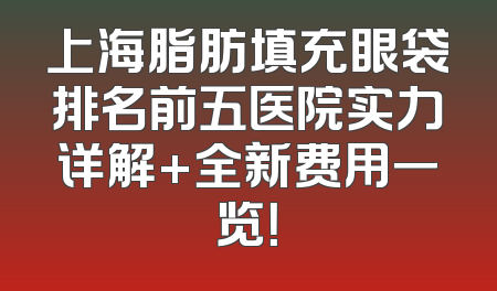 上海脂肪填充眼袋排名前五医院实力详解+全新费用一览！