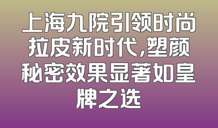 上海九院引领时尚拉皮新时代，塑颜秘密效果显著如皇牌之选