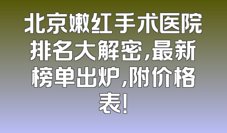 北京嫩红手术医院排名大解密，最新榜单出炉，附价格表！