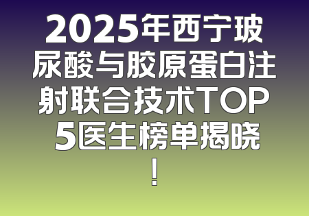 2025年西宁玻尿酸与胶原蛋白注射联合技术TOP 5医生榜单揭晓！