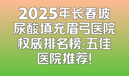 2025年长春玻尿酸填充眉弓医院权威排名榜：五佳医院推荐！