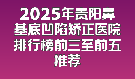 2025年贵阳鼻基底凹陷矫正医院排行榜前三至前五推荐