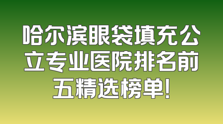 哈尔滨眼袋填充公立专业医院排名前五精选榜单！