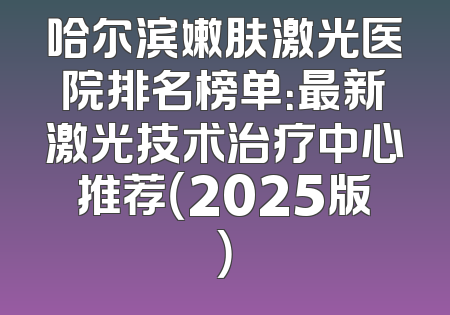 哈尔滨嫩肤激光医院排名榜单：最新激光技术治疗中心推荐（2025版）