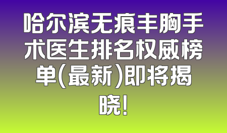 哈尔滨无痕丰胸手术医生排名权威榜单（最新）即将揭晓！