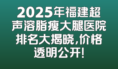 2025年福建超声溶脂瘦大腿医院排名大揭晓，价格透明公开！