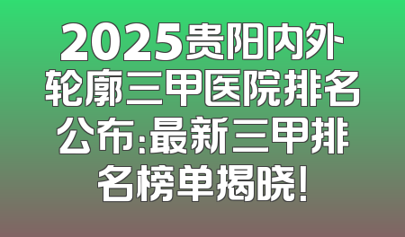2025贵阳内外轮廓三甲医院排名公布：最新三甲排名榜单揭晓！
