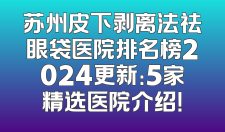苏州皮下剥离法祛眼袋医院排名榜2024更新：5家精选医院介绍！