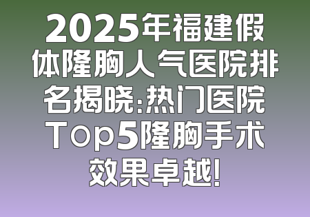 2025年福建假体隆胸人气医院排名揭晓：热门医院Top5隆胸手术效果卓越！