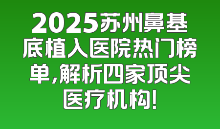 2025苏州鼻基底植入医院热门榜单，解析四家顶尖医疗机构！