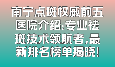南宁点斑权威前五医院介绍：专业祛斑技术领航者，最新排名榜单揭晓！