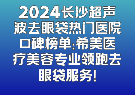 2024长沙超声波去眼袋热门医院口碑榜单：希美医疗美容专业领跑去眼袋服务！