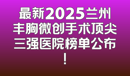 最新2025兰州丰胸微创手术顶尖三强医院榜单公布！