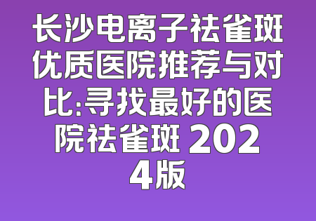 长沙电离子祛雀斑优质医院推荐与对比：寻找最好的医院祛雀斑 2024版