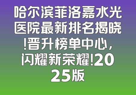 哈尔滨菲洛嘉水光医院最新排名揭晓！晋升榜单中心，闪耀新荣耀！2025版