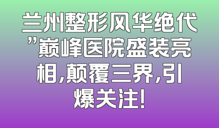 兰州整形风华绝代”巅峰医院盛装亮相，颠覆三界，引爆关注！
