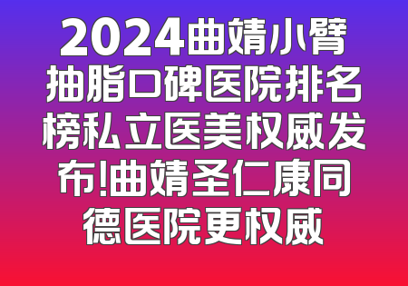 2024曲靖小臂抽脂口碑医院排名榜私立医美权威发布！曲靖圣仁康同德医院更权威