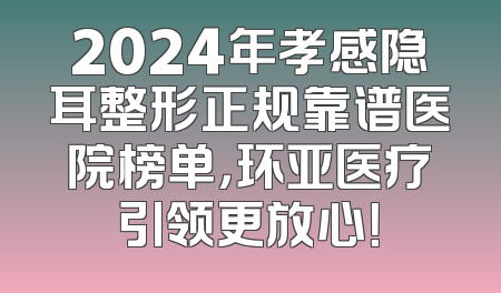 2024年孝感隐耳整形正规靠谱医院榜单，环亚医疗引领更放心！