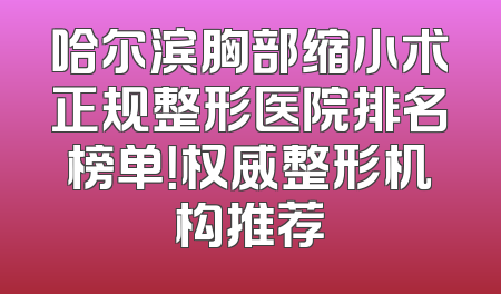 哈尔滨胸部缩小术正规整形医院排名榜单！权威整形机构推荐