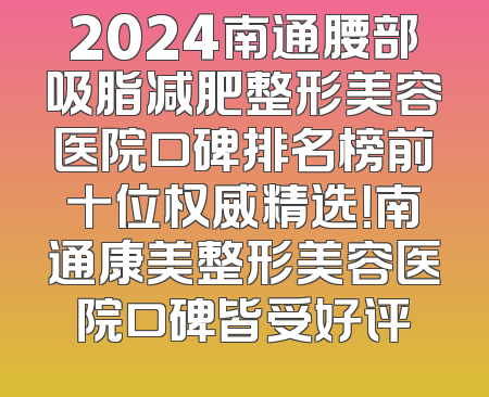 2024南通腰部吸脂减肥整形美容医院口碑排名榜前十位权威精选！南通康美整形美容医院口碑皆受好评