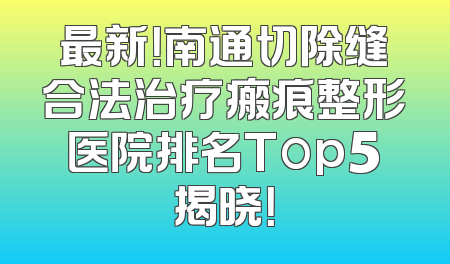 最新！南通切除缝合法治疗瘢痕整形医院排名Top5揭晓！