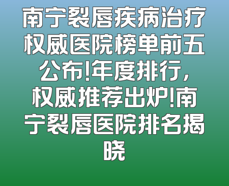 南宁裂唇疾病治疗权威医院榜单前五公布！年度排行，权威推荐出炉！南宁裂唇医院排名揭晓