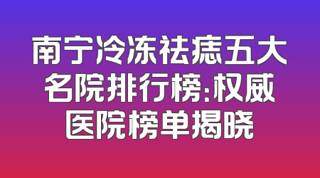 南宁冷冻祛痣五大名院排行榜：权威医院榜单揭晓