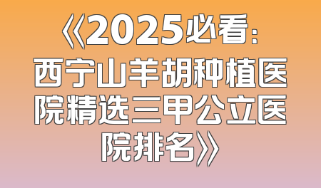 《2025必看：西宁山羊胡种植医院精选三甲公立医院排名》