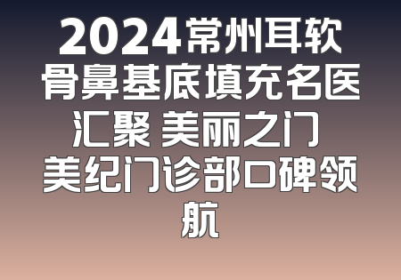 2024常州耳软骨鼻基底填充名医汇聚 美丽之门 美纪门诊部口碑领航