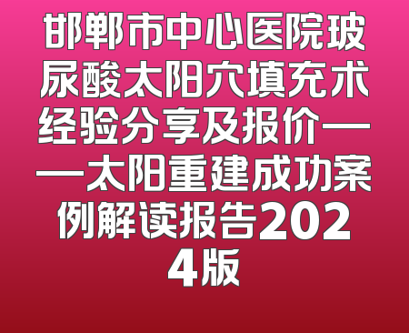 邯郸市中心医院玻尿酸太阳穴填充术经验分享及报价——太阳重建成功案例解读报告2024版