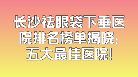 长沙祛眼袋下垂医院排名榜单揭晓：五大最佳医院！