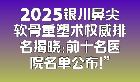 2025银川鼻尖软骨重塑术权威排名揭晓：前十名医院名单公布！”
