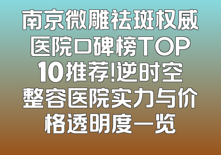 南京微雕祛斑权威医院口碑榜TOP10推荐！逆时空整容医院实力与价格透明度一览