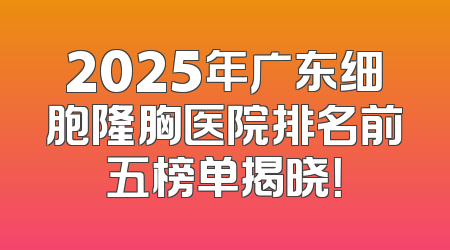 2025年广东细胞隆胸医院排名前五榜单揭晓！