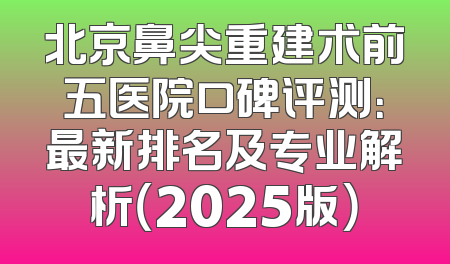 北京鼻尖重建术前五医院口碑评测：最新排名及专业解析（2025版）
