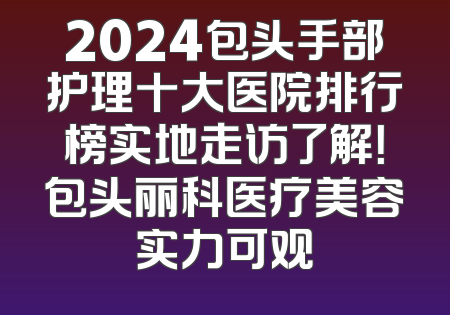 2024包头手部护理十大医院排行榜实地走访了解！包头丽科医疗美容实力可观