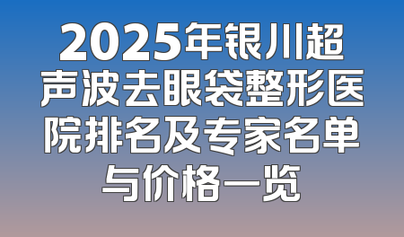 2025年银川超声波去眼袋整形医院排名及专家名单与价格一览