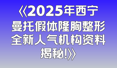 《2025年西宁曼托假体隆胸整形全新人气机构资料揭秘！》
