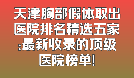 天津胸部假体取出医院排名精选五家：最新收录的顶级医院榜单！
