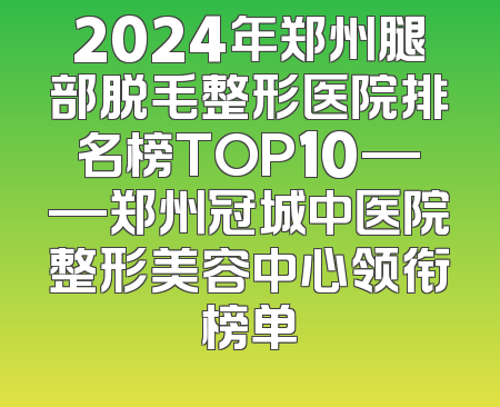 2024年郑州腿部脱毛整形医院排名榜TOP10——郑州冠城中医院整形美容中心领衔榜单