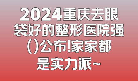 2024重庆去眼袋好的整形医院强（）公布！家家都是实力派~