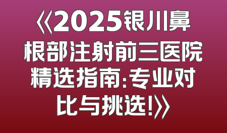 《2025银川鼻根部注射前三医院精选指南：专业对比与挑选！》