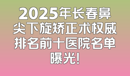 2025年长春鼻尖下旋矫正术权威排名前十医院名单曝光！