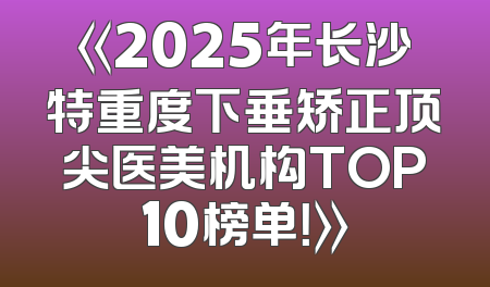《2025年长沙特重度下垂矫正顶尖医美机构TOP10榜单！》
