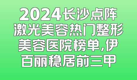 2024长沙点阵激光美容热门整形美容医院榜单，伊百丽稳居前三甲