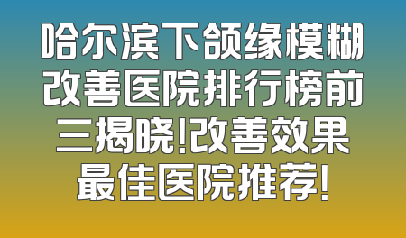 哈尔滨下颌缘模糊改善医院排行榜前三揭晓！改善效果最佳医院推荐！