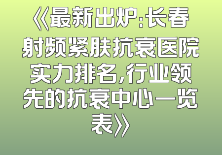 《最新出炉：长春射频紧肤抗衰医院实力排名，行业领先的抗衰中心一览表》