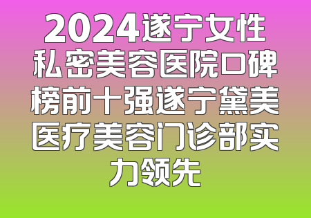 2024遂宁女性私密美容医院口碑榜前十强遂宁黛美医疗美容门诊部实力领先